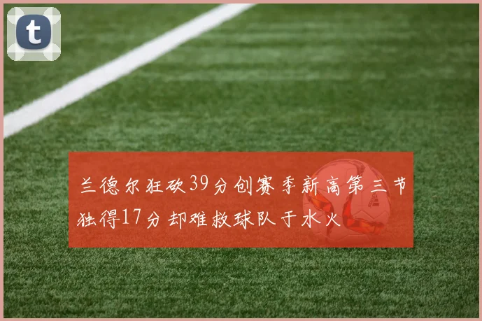 兰德尔狂砍39分创赛季新高第三节独得17分却难救球队于水火