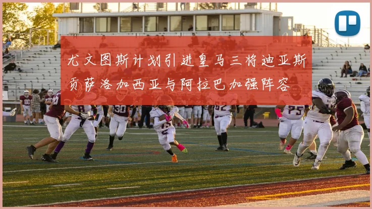 尤文图斯计划引进皇马三将迪亚斯贡萨洛加西亚与阿拉巴加强阵容
