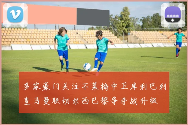 多家豪门关注不莱梅中卫库利巴利皇马曼联切尔西巴黎争夺战升级