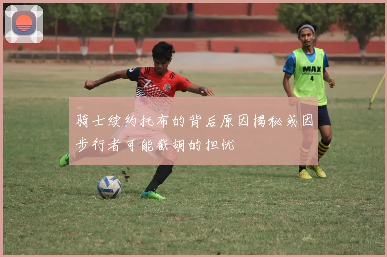 骑士续约托布的背后原因揭秘或因步行者可能截胡的担忧