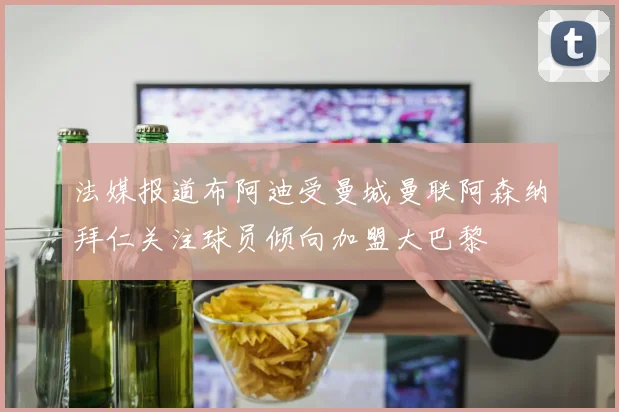 法媒报道布阿迪受曼城曼联阿森纳拜仁关注球员倾向加盟大巴黎