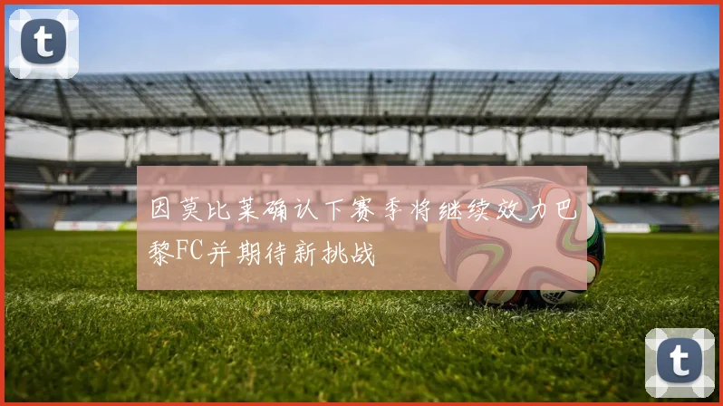 因莫比莱确认下赛季将继续效力巴黎FC并期待新挑战