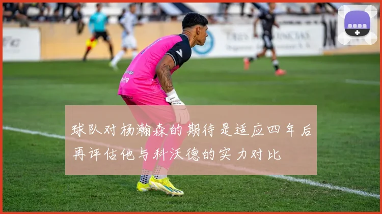球队对杨瀚森的期待是适应四年后再评估他与科沃德的实力对比