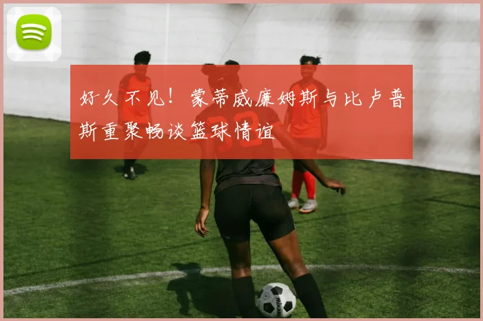 好久不见！蒙蒂威廉姆斯与比卢普斯重聚畅谈篮球情谊