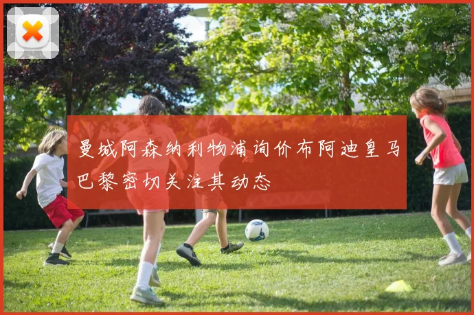 曼城阿森纳利物浦询价布阿迪皇马巴黎密切关注其动态