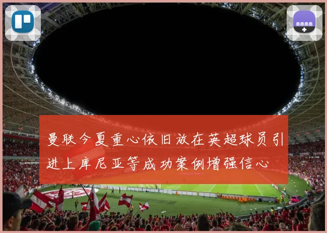 曼联今夏重心依旧放在英超球员引进上库尼亚等成功案例增强信心
