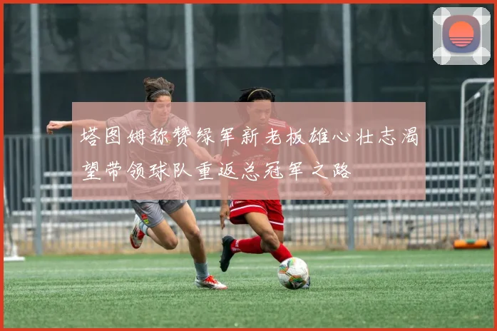 塔图姆称赞绿军新老板雄心壮志渴望带领球队重返总冠军之路