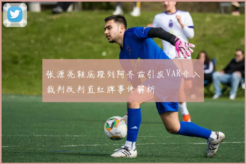 张源亮鞋底蹬到阿齐兹引发VAR介入裁判改判直红牌事件解析