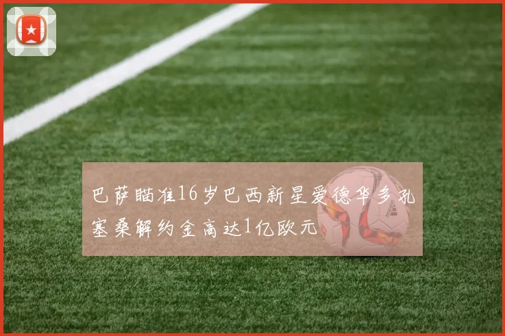 巴萨瞄准16岁巴西新星爱德华多孔塞桑解约金高达1亿欧元
