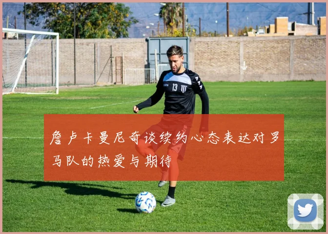 詹卢卡曼尼奇谈续约心态表达对罗马队的热爱与期待