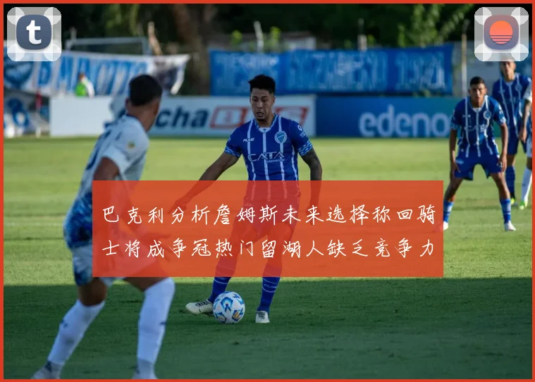 巴克利分析詹姆斯未来选择称回骑士将成争冠热门留湖人缺乏竞争力