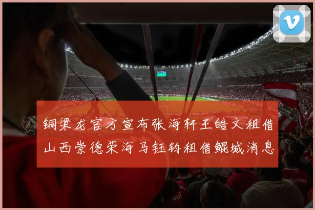 铜梁龙官方宣布张海轩王皓文租借山西崇德荣海马钰钧租借鲲城消息