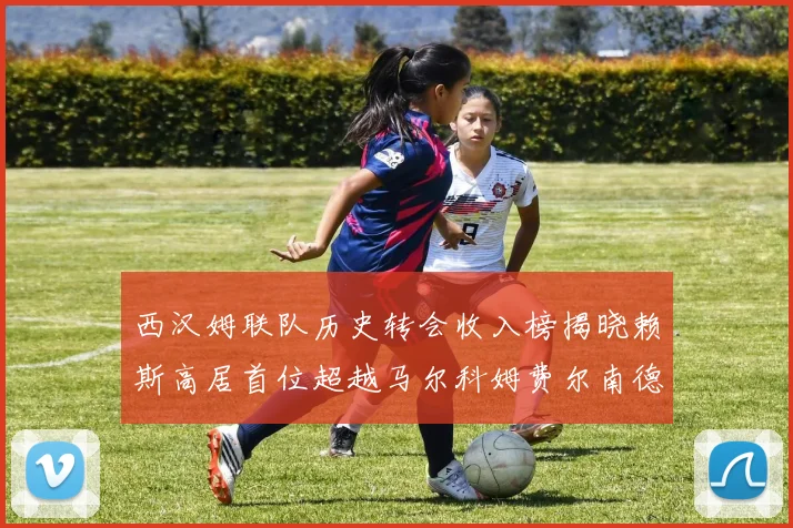 西汉姆联队历史转会收入榜揭晓赖斯高居首位超越马尔科姆费尔南德斯