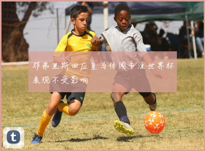 邓弗里斯回应皇马传闻专注世界杯表现不受影响