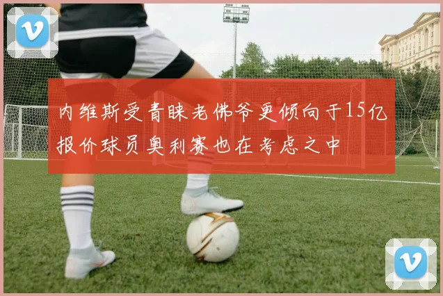 内维斯受青睐老佛爷更倾向于15亿报价球员奥利赛也在考虑之中