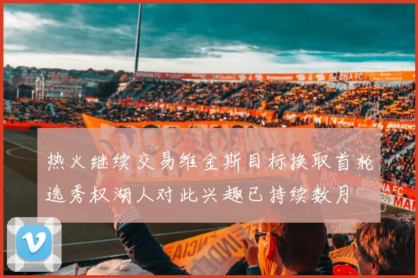 热火继续交易维金斯目标换取首轮选秀权湖人对此兴趣已持续数月