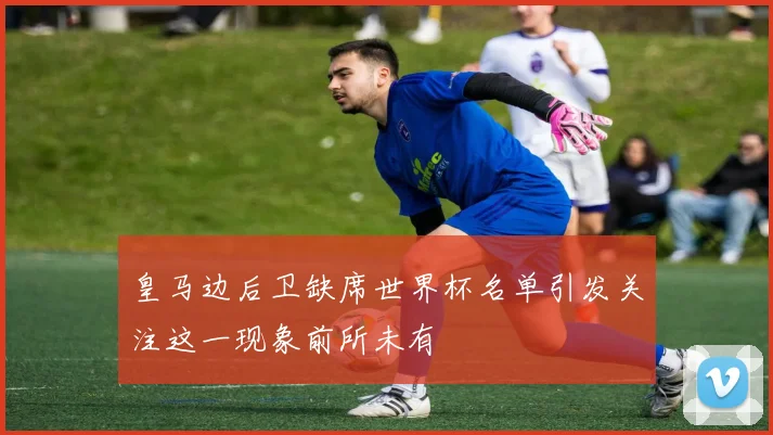 皇马边后卫缺席世界杯名单引发关注这一现象前所未有