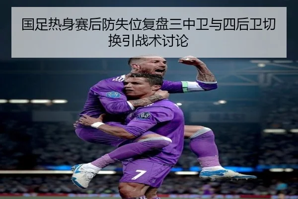 国足热身赛后防失位复盘三中卫与四后卫切换引战术讨论